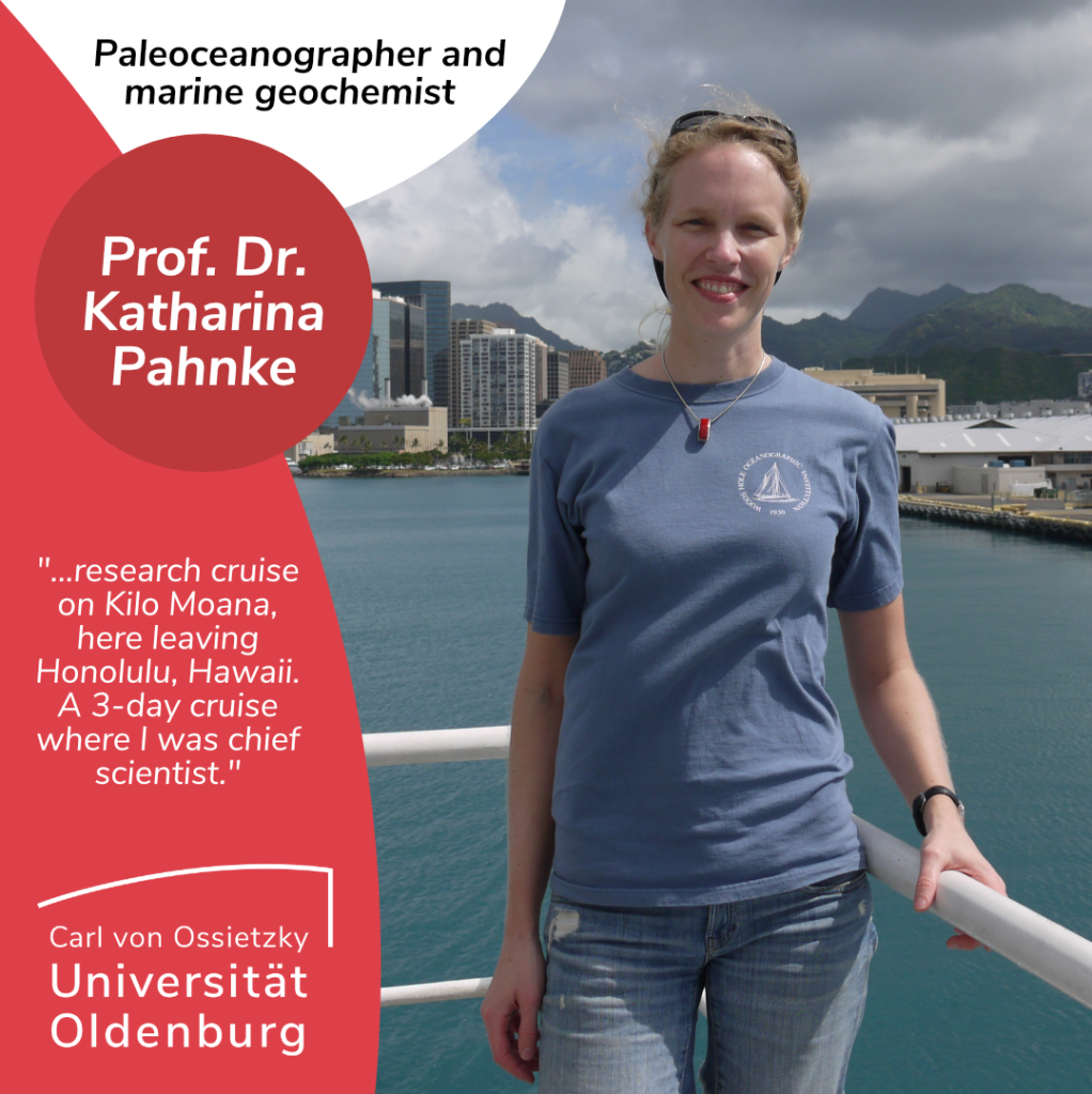 Picture of Katharina Pahnke, a white person with blonde hair, wearing jeans and a blue t-shirt standing in front of the rail of a ship. In the background is the sea, mountains and some high-rise buildings. On the top left is written in black on a white background "Paleoceanographer and marine geochemist". Underneath it says 'Prof. Dr. Katharina Pahnke' in white writing on red background. Below it says “...research cruise on Kilo Moana, here leaving Honolulu, Hawaii. A 3-day cruise where I was chief scientist." Below that is the logo of the Carl von Ossietzky University Oldenburg.