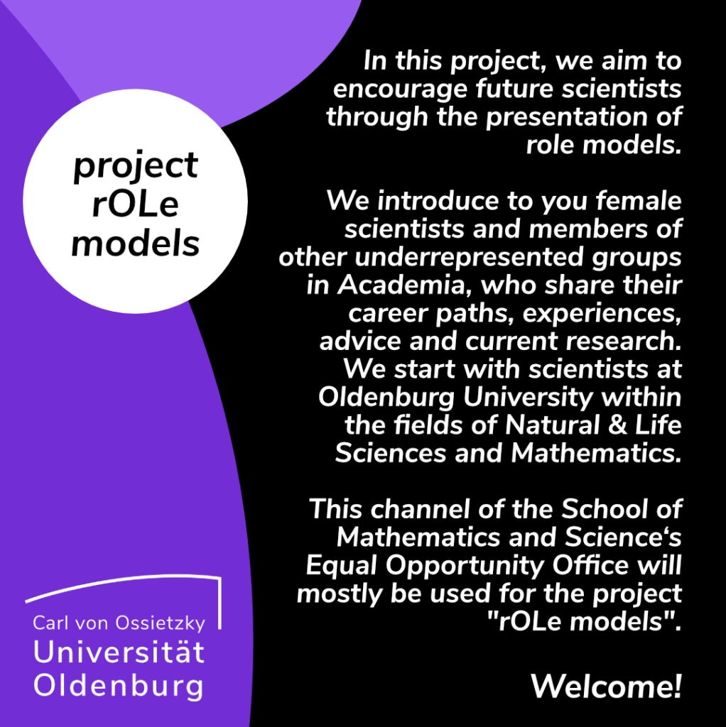 An announcement: In this project, we aim to encourage future scientists through the presentation of role models. We introduce to you female scientists and members of other underrepresented groups in Academia, who share their career paths, experiences, advice and current research. We start with scientists at Oldenburg University within the fields of Natural & Life Sciences and Mathematics. This channel of the School of Mathematics and Science‘s Equal Opportunity Office will mostly be used for the project "rOLe models". Welcome!