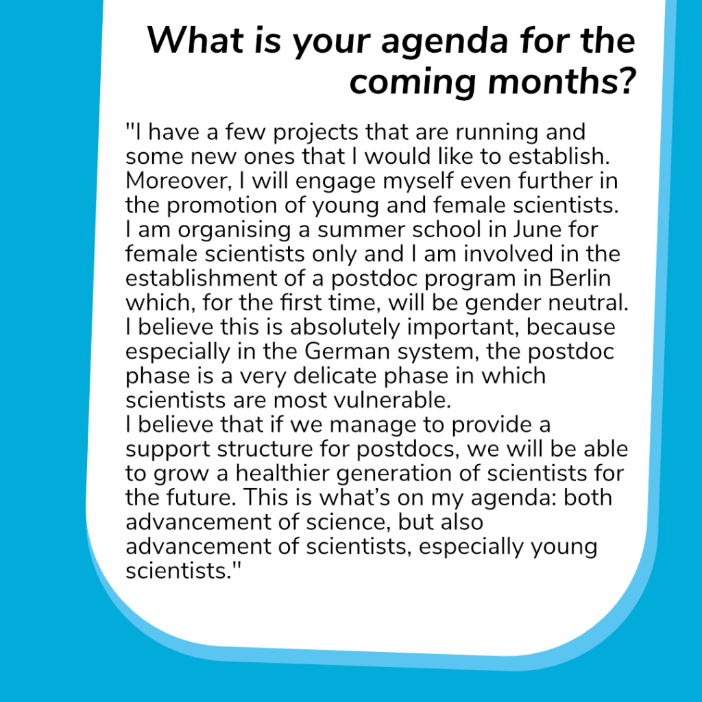 The last question: What is your agenda for the coming months?  Her answer: "I have a few projects that are running and some new ones that I would like to establish. Moreover, I will engage myself even further in the promotion of young and female scientists. I am organising a summer school in June for female scientists only and I am involved in the establishment of a postdoc program in Berlin which, for the first time, will be gender neutral. I believe this is absolutely important, because especially in the German system, the postdoc phase is a very delicate phase in which scientists are most vulnerable.I believe that if we manage to provide a support structure for postdocs, we will be able to grow a healthier and bigger generation of scientists for the future. This is what’s on my agenda: both advancement of science, but also advancement of scientists, especially young scientists."