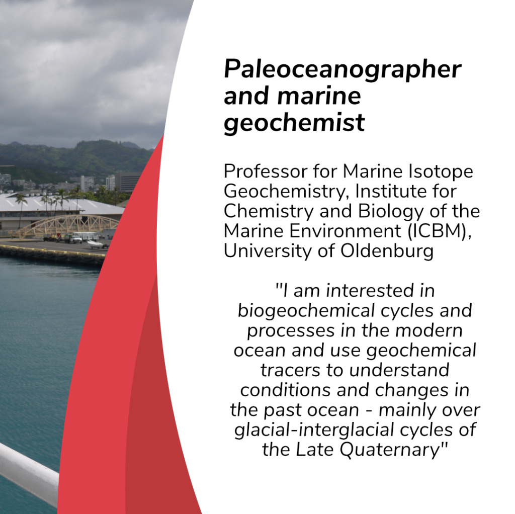 On the left: the rest of the picture from slide one, where you can see a little bit of the reling, water, and mountains and clouds in the background. On the right, there is written in black on white background: Paleoceanographer and marine geochemist. Professor for Marine Isotope Geochemistry, Institute for Chemistry and Biology of the Marine Environment (ICBM), University of Oldenburg. “I am interested in biogeochemical cycles and processes in the modern ocean and use geochemical tracers to understand conditions and changes in the past ocean - mainly over glacial-interglacial cycles of the Late Quaternary.”