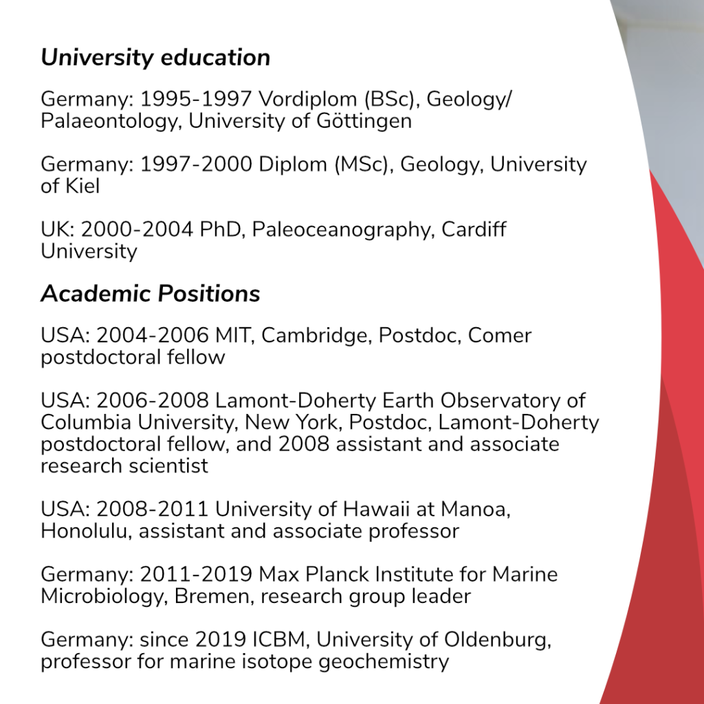 Black writing on white background.: University education. Germany: 1995-1997 Vordiplom (BSc), Geology/Palaeontology, University of Göttingen; 1997-200 Diplom (MSc), Geology, University of Kiel; UK: 2000-2004 PhD, Paleoceanography, Cardiff University. Academic positions: USA: 2004-2006 MIT, Cambridge, Postdoc, Comer postdoctoral fellow; 2006-2008 Lamont-Doherty Earth Observatory of Columbia University, New York, Postdoc, Lamont-Doherty postdoctoral fellow, and 2008 assistant and associate research scientist; University of Hawaii at Manoa, Honolulu, assistant and associate professor; Germany: 2011-2019 Max Planck Institute for Marine Microbiology, Bremen, research group leader; since 2019 ICBM, University of Oldenburg, professor for marine isotope geochemistry