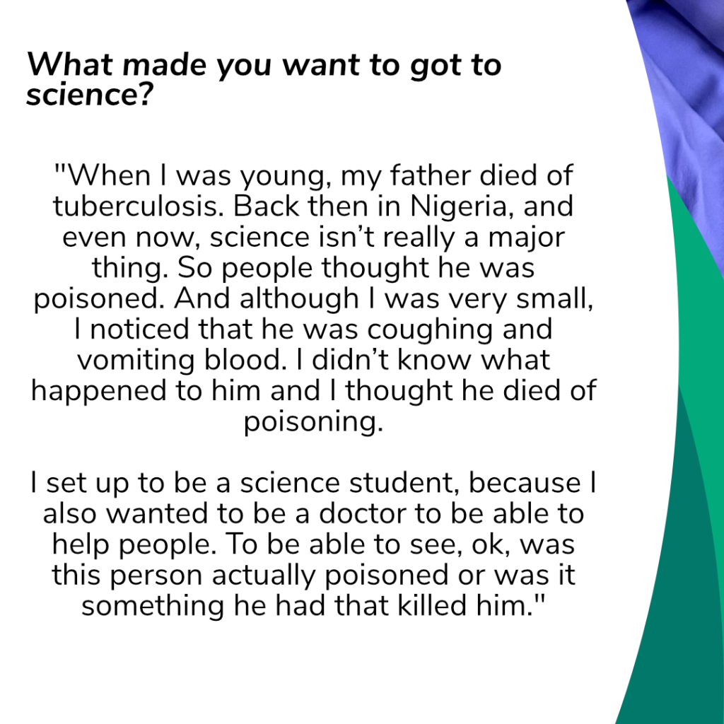 Question: „What made you want to got to science?“
Answer: "When I was young, my father died of tuberculosis. Back then in Nigeria, and even now, science isn’t really a major thing. So people thought he was poisoned. And although I was very small, I noticed that he was coughing and vomiting blood. I didn’t know what happened to him and I thought he died of poisoning. I set up to be a science student, because I also wanted to be a doctor to be able to help people. To be able to see, ok, was this person actually poisoned or was it something he had that killed him.“