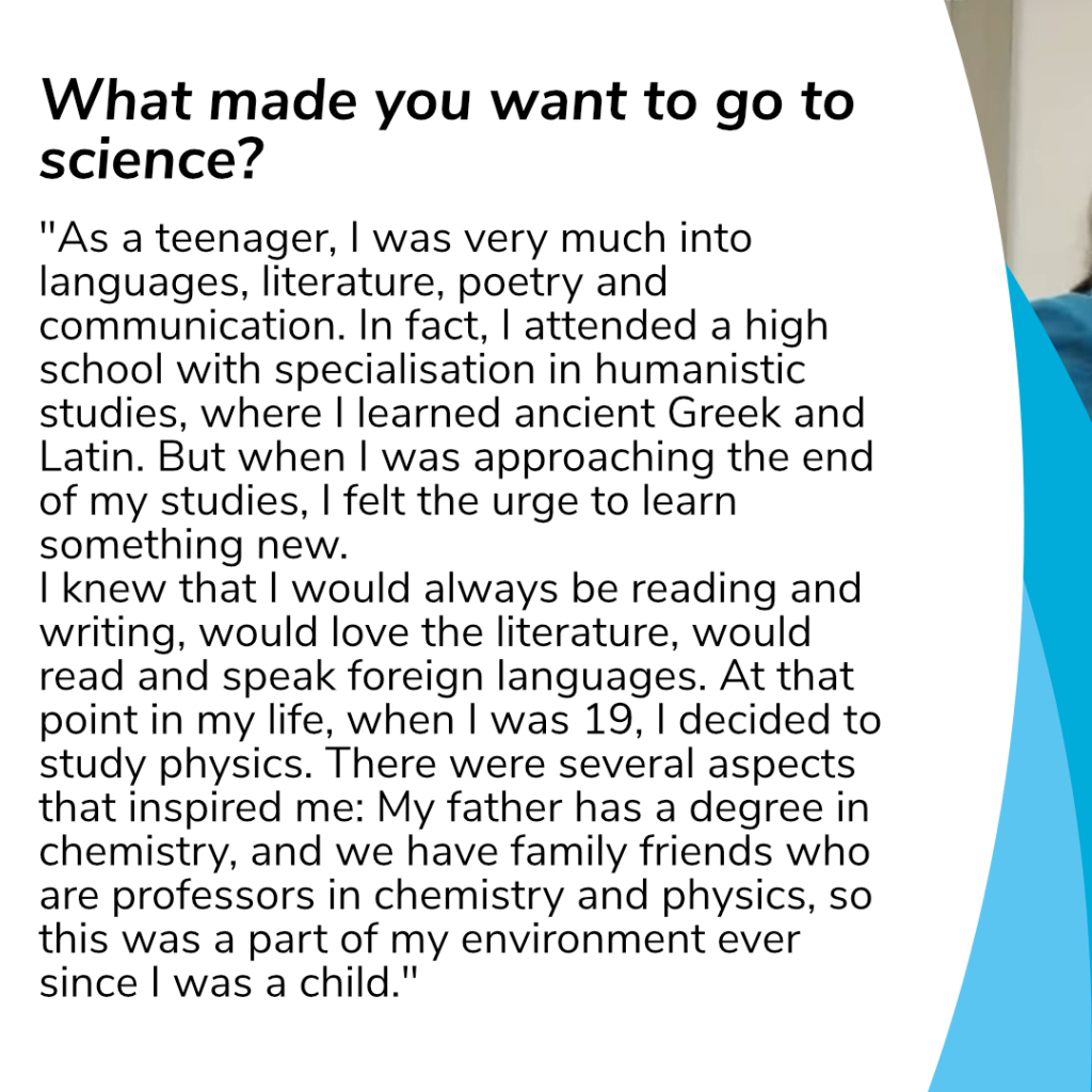 Question to her: What made you want to go to science? Caterina answers: "As a teenager, I was very much into languages, literature, poetry and communication. In fact, I attended a high school with specialisation in humanistic studies, where I learned ancient Greek and Latin. But when I was approaching the end of my studies, I felt the urge to learn something new. I knew that I would always be reading and writing, would love the literature, would read and speak foreign languages. At that point in my life, when I was 19, I decided to study physics. There were several aspects that inspired me: My father has a degree in chemistry, and we have family friends who are professors in chemistry and physics, so this was a part of my environment ever since I was a child."