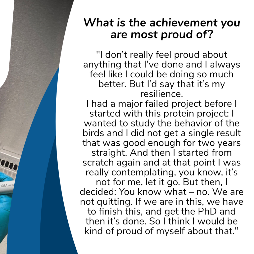 Question: „What is the achievement you are most proud of? "
Answer: „I don’t really feel proud about anything that I’ve done and I always feel like I could be doing so much better. But I’d say that it’s my resilience. I had a major failed project before I started with this protein project: I wanted to study the behavior of the birds and I did not get a single result that was good enough for two years straight. And then I started from scratch again and at that point I was really contemplating, you know, it’s not for me, let it go. But then, I decided: You know what – no. We are not quitting. If we are in this, we have to finish this, and get the PhD and then it’s done. So I think I would be kind of proud of myself about that."