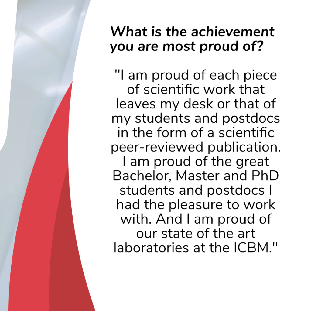 Black text on white background: What is the achievement you are most proud of?
“I am proud of each piece of scientific work that leaves my desk or that of my students and postdocs in the form of a scientific peer-reviewed publication. I am proud of the great Bachelor, Master and PhD students and postdocs I had the pleasure to work with. And I am proud of our state of the art laboratories at the ICBM.”
