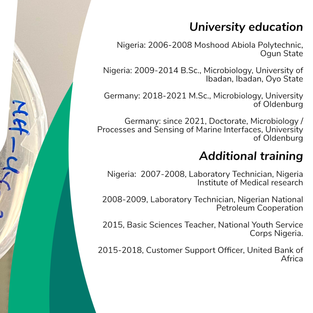 An Overview regarding Adenike Adenayas education: University education Nigeria: 2006-2008 Moshood Abiola Polytechnic, Ogun State Nigeria: 2009-2014 B.Sc., Microbiology, University of Ibadan, Ibadan, Oyo State Germany: 2018-2021 M.Sc., Microbiology, University of Oldenburg Germany: since 2021, Doctorate, Microbiology / Processes and Sensing of Marine Interfaces, University of Oldenburg.
Additional training Nigeria: 2007-2008, Laboratory Technician, Nigeria Institute of Medical research 2008-2009, Laboratory Technician, Nigerian National Petroleum Cooperation 2015, Basic Sciences Teacher, National Youth Service Corps Nigeria. 2015-2018, Customer Support Officer, United Bank of Africa