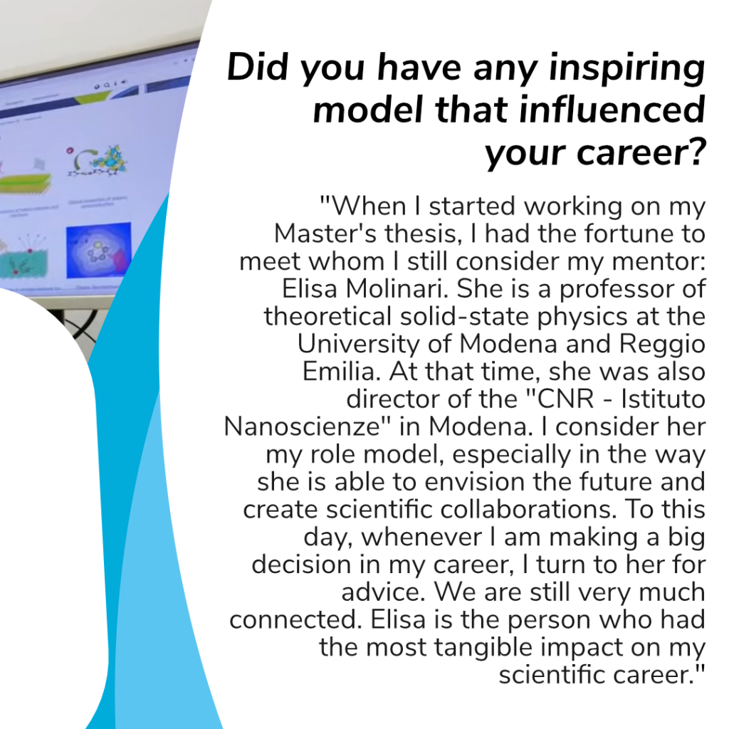 Question: Did you have any inspiring model that influenced your career? Her answer: "When I started working on my Master's thesis, I had the fortune to meet whom I still consider my mentor: Elisa Molinari. She is a professor of theoretical solid-state physics at the University of Modena and Reggio Emilia. At that time, she was also director of the "CNR - Istituto Nanoscienze" in Modena. I consider her my role model, especially in the way she is able to envision the future and create scientific collaborations. To this day, whenever I am making a big decision in my career, I turn to her for advice. We are still very much connected. Elisa is the person who had the most tangible impact on my scientific career."