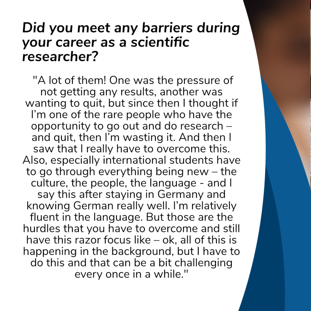 Question: „Did you meet any barriers during your career as a scientific researcher?"
Answer: „A lot of them! One was the pressure of not getting any results, another was wanting to quit, but since then I thought if I’m one of the rare people who have the opportunity to go out and do research – and quit, then I’m wasting it. And then I saw that I really have to overcome this. Also, especially international students have to go through everything being new – the culture, the people, the language - and I say this after staying in Germany and knowing German really well. I’m relatively fluent in the language. But those are the hurdles that you have to overcome and still have this razor focus like – ok, all of this is happening in the background, but I have to do this and that can be a bit challenging every once in a while."