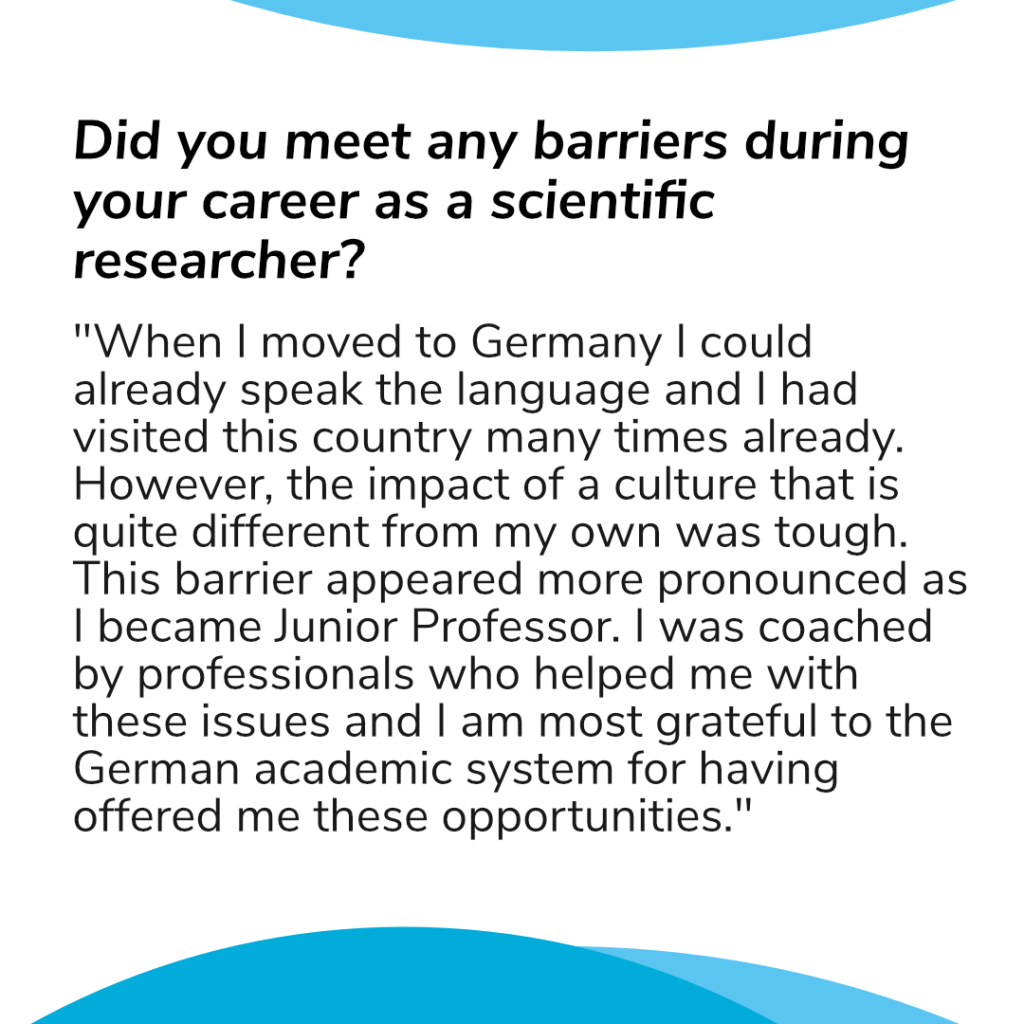 Question: Did you meet any barriers during your career as a scientific researcher? Her answer: "When I moved to Germany I could already speak the language and I had visited this country many times already. However, the impact of a culture that is quite different from my own was tough. This barrier appeared more pronounced as I became Junior Professor. I was coached by professionals who helped me with these issues and I am most grateful to the German academic system for having offered me these opportunities."