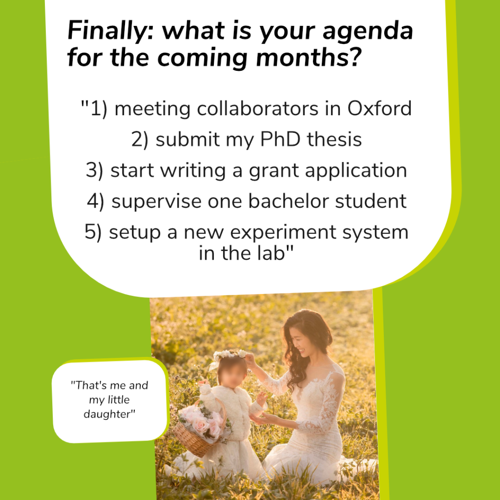 On this slide, at the top in the middle is a white box with black text in it, containing the last question.
Question: „Finally: What is your agenda fort he coming months?“
Answer:
„1) meeting collaborators in Oxford
2) submit my PhD thesis
3) start writing a grant application
4) supervise one bachelor student
5) setup a new experiment system in the lab“
Below the white box is a picture of Jingjing Xu in a white dress. She is kneeing on the grass and smiles at a little girl next to her. This girl is also wearing a white dress and a basket with flowers. Next tot he picture is another white box with black text inside it. It says: „That’s me and my little daughter“