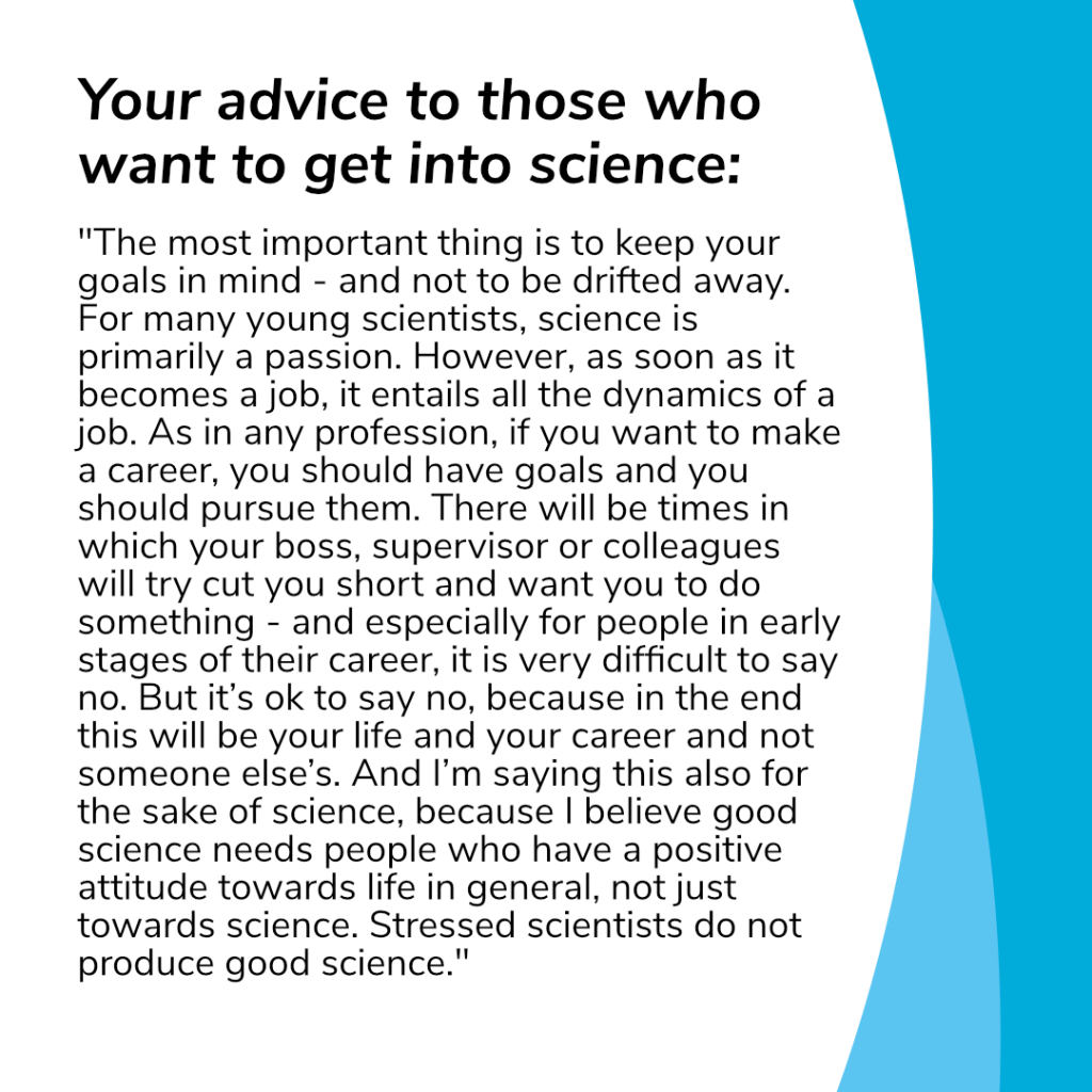 Caterinas advice to those who want to get into science: "The most important thing is to keep your goals in mind - and not to be drifted away. For many young scientists, science is primarily a passion. However, as soon as it becomes a job, it entails all the dynamics of a job. As in any profession, if you want to make a career, you should have goals and you should pursue them. There will be times in which your boss, supervisor or colleagues will try cut you short and want you to do something - and especially for people in early stages of their career, it is very difficult to say no. But it’s ok to say no, because in the end this will be your life and your career and not someone else’s. And I’m saying this also for the sake of science, because I believe good science needs people who have a positive attitude towards life in general, not just towards science. Stressed scientists do not produce good science."