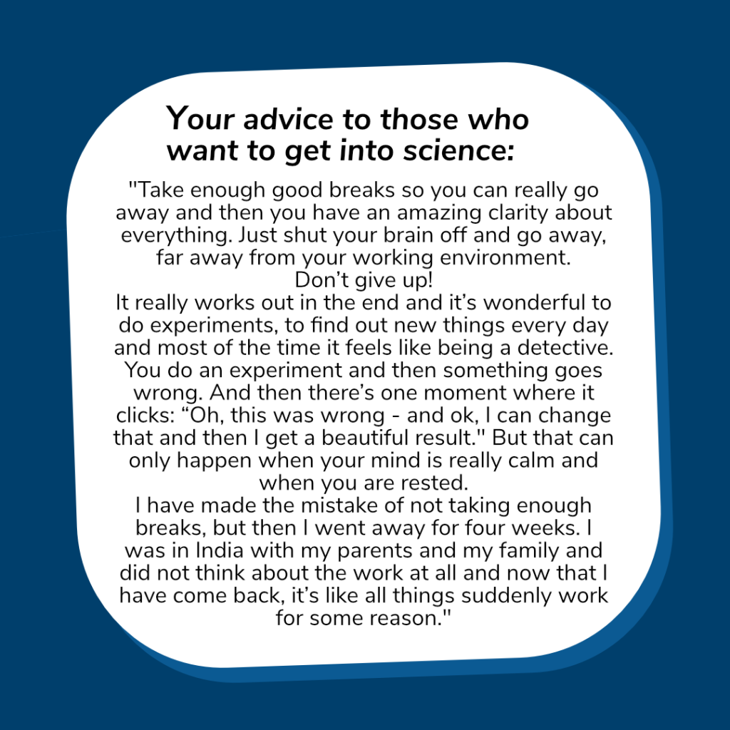 Her advice to those who want to get into science: 
"Take enough good breaks so you can really go away and then you have an amazing clarity about everything. Just shut your brain off and go away, far away from your working environment. Don’t give up! It really works out in the end and it’s wonderful to do experiments, to find out new things every day and most of the time it feels like being a detective. You do an experiment and then something goes wrong. And then there’s one moment where it clicks: “Oh, this was wrong - and ok, I can change that and then I get a beautiful result." But that can only happen when your mind is really calm and when you are rested. I have made the mistake of not taking enough breaks, but then I went away for four weeks. I was in India with my parents and my family and did not think about the work at all and now that I have come back, it’s like all things suddenly work for some reason.“