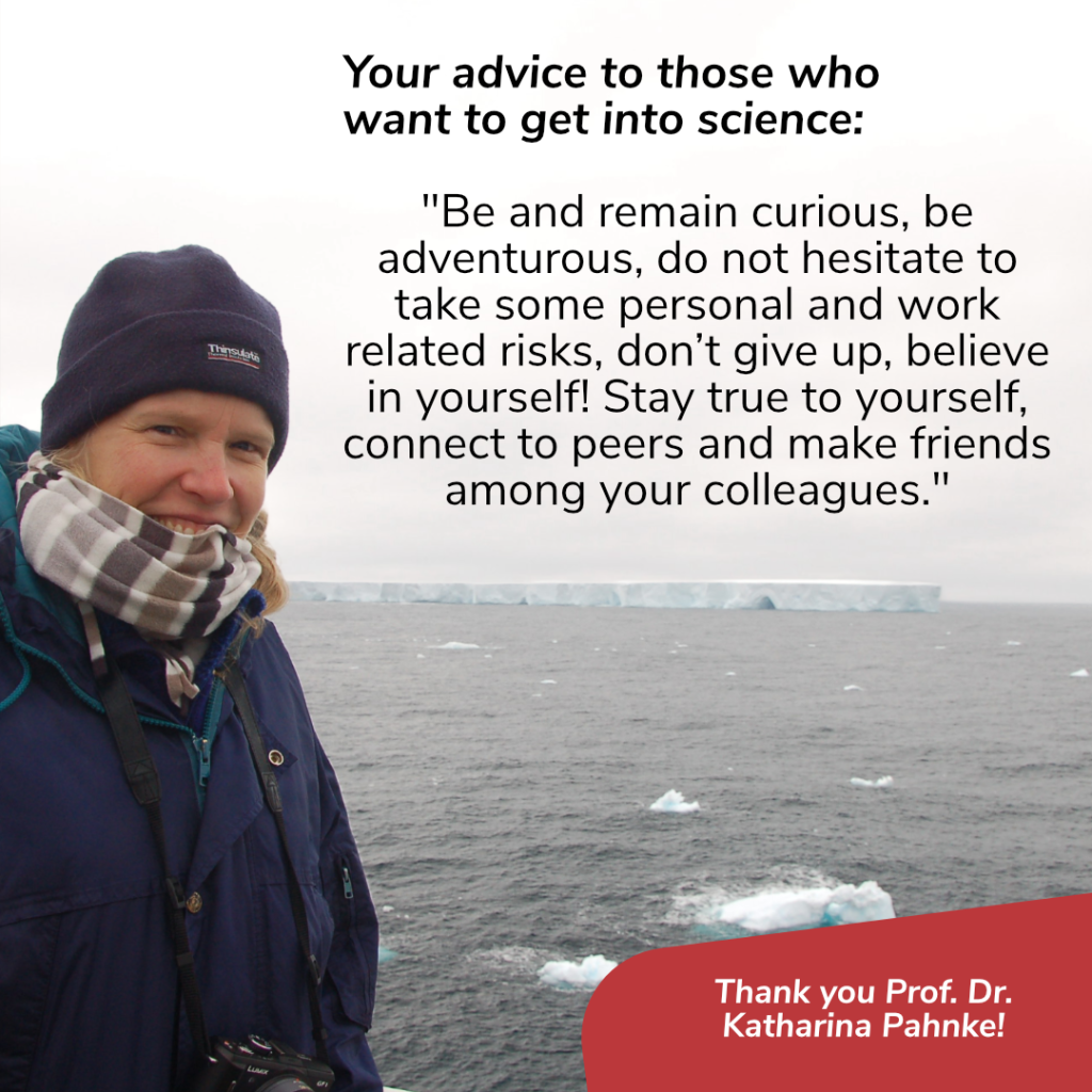On the left: a person who is smiling wearing a dark blue anorak, a scarf and a hat, who has a camera hanging around her neck. Background: Long iceberg, clouds and the sea. 
Black text in front of the clouds: Your advice to those who want to geht into science? -
“Be and remain curious, be adventurous, do not hesitate to take some personal and work related risks, don’t give up, believe in yourself! Stay true to yourself, connect to peers and make friends among your colleagues.” In the bottom right of the picture ‘Thank you Prof. Dr. Katharina Pahnke’ is written in white on red background.
