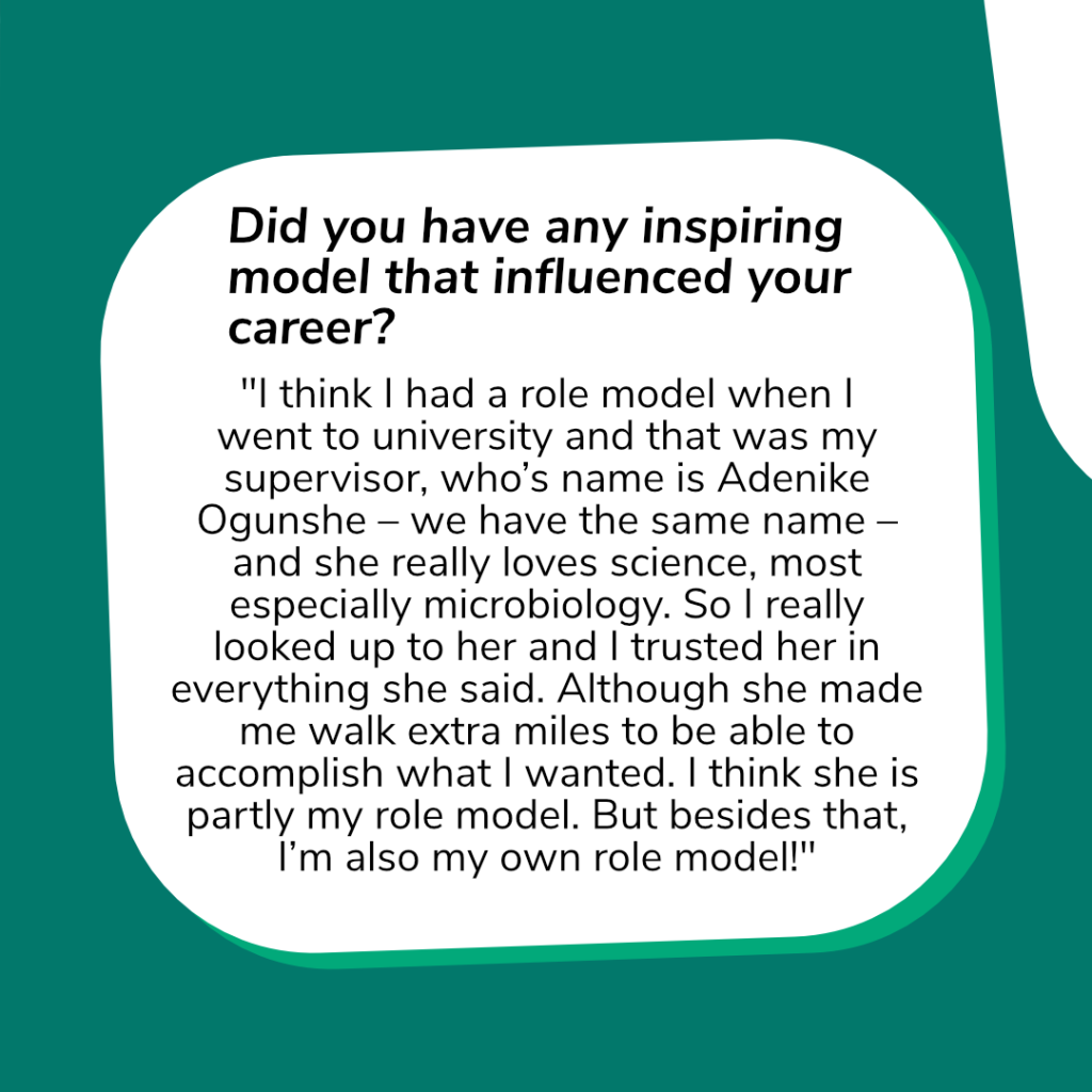 Question: „Did you have any inspiring model that influenced your career?“
Answer: "I think I had a role model when I went to university and that was my supervisor, who’s name is Adenike Ogunshe – we have the same name – and she really loves science, most especially microbiology. So I really looked up to her and I trusted her in everything she said. Although she made me walk extra miles to be able to accomplish what I wanted. I think she is partly my role model. But besides that, I’m also my own role model!“