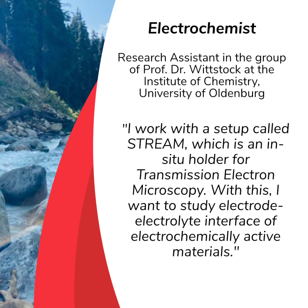 Aditi Chring ist an Electrochemist and works as Research Assistant in the group of Prof. Wittstock at the Institute of Chemistry, University of Oldenburg. She describes her work as follows: „My field of research is electrochemistry. I work with a setup called STREAM, which is an in-situ holder for Transmission Electron Microscopy. With this, I want to study electrode-electrolyte interface of electrochemically active materials.“