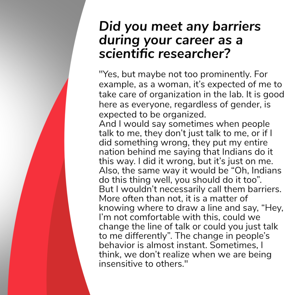 Question on this slide: 
Did you meet any barriers during your career as a scientific researcher? 

Answer: “Well, yes, maybe not too prominently. For example, as a woman, it’s expected of me to take care of organization in the lab. It is good here as everyone, regardless of gender, is expected to be organized.
And I would say sometimes when people talk to me, they don’t just talk to me, or if I did something wrong, they put my entire nation behind me saying that Indians do it this way. I did it wrong, but it’s just on me. Also, the same way it would be “Oh, Indians do this thing well, you should do it too”.
But I wouldn’t necessarily call them barriers. More often than not, it is a matter of knowing where to draw a line and say, “Hey, I’m not comfortable with this, could we change the line of talk or could you just talk to me differently”. The change in people’s behavior is almost instant. Sometimes, I think, we don’t realize when we are being insensitive to others.”
