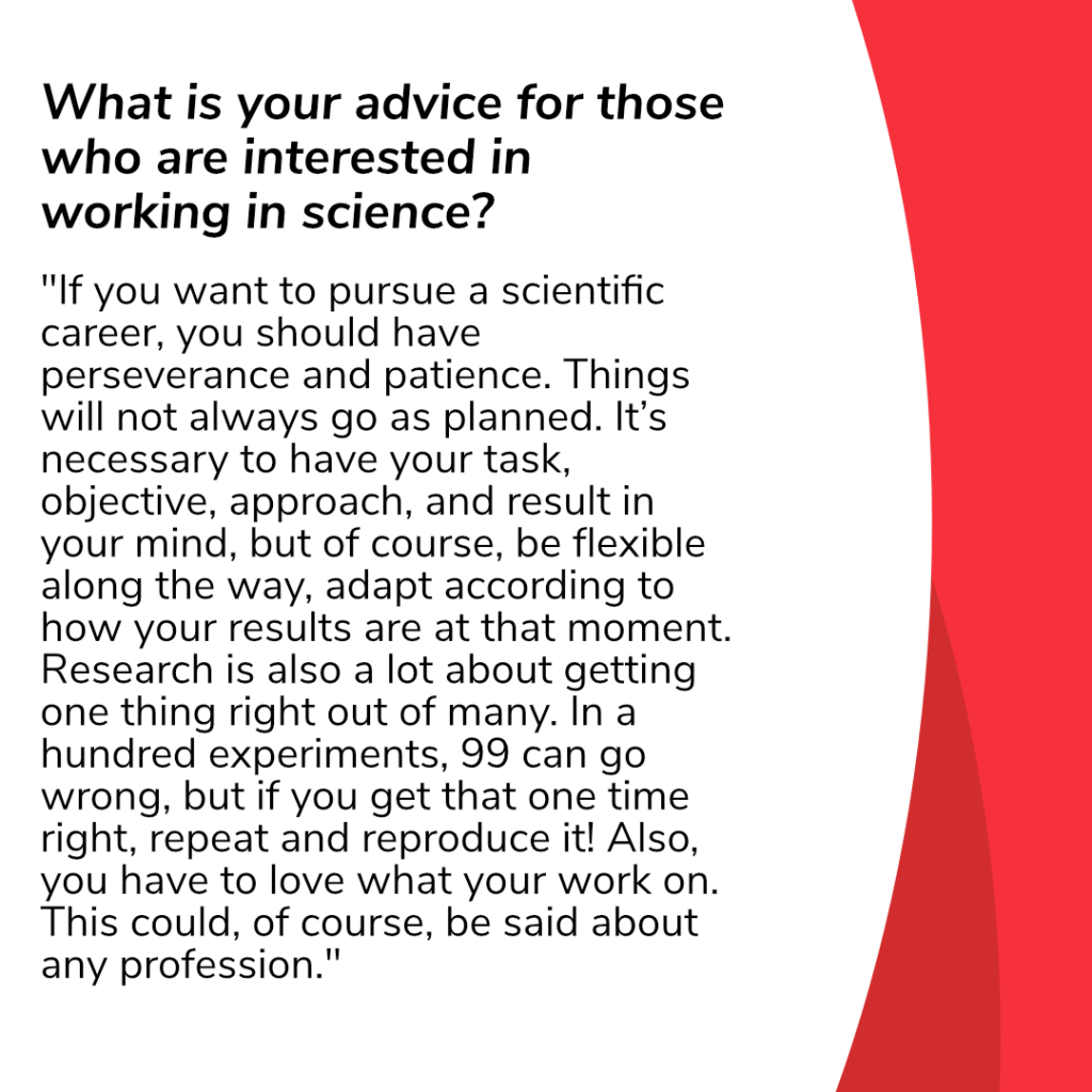 Question in this slide: 
What is your advice for those who are interested in working in science?
Answer: “If you want to pursue a scientific career, you should have perseverance and patience. Things will not always go as planned. It’s necessary to have your task, objective, approach, and result in your mind, but of course, be flexible along the way, adapt according to how your results are at that moment. Research is also a lot about getting one thing right out of many. In a hundred experiments, 99 can go wrong, but if you get that one time right, repeat and reproduce it! Also, you have to love what your work on. This could, of course, be said about any profession.”
