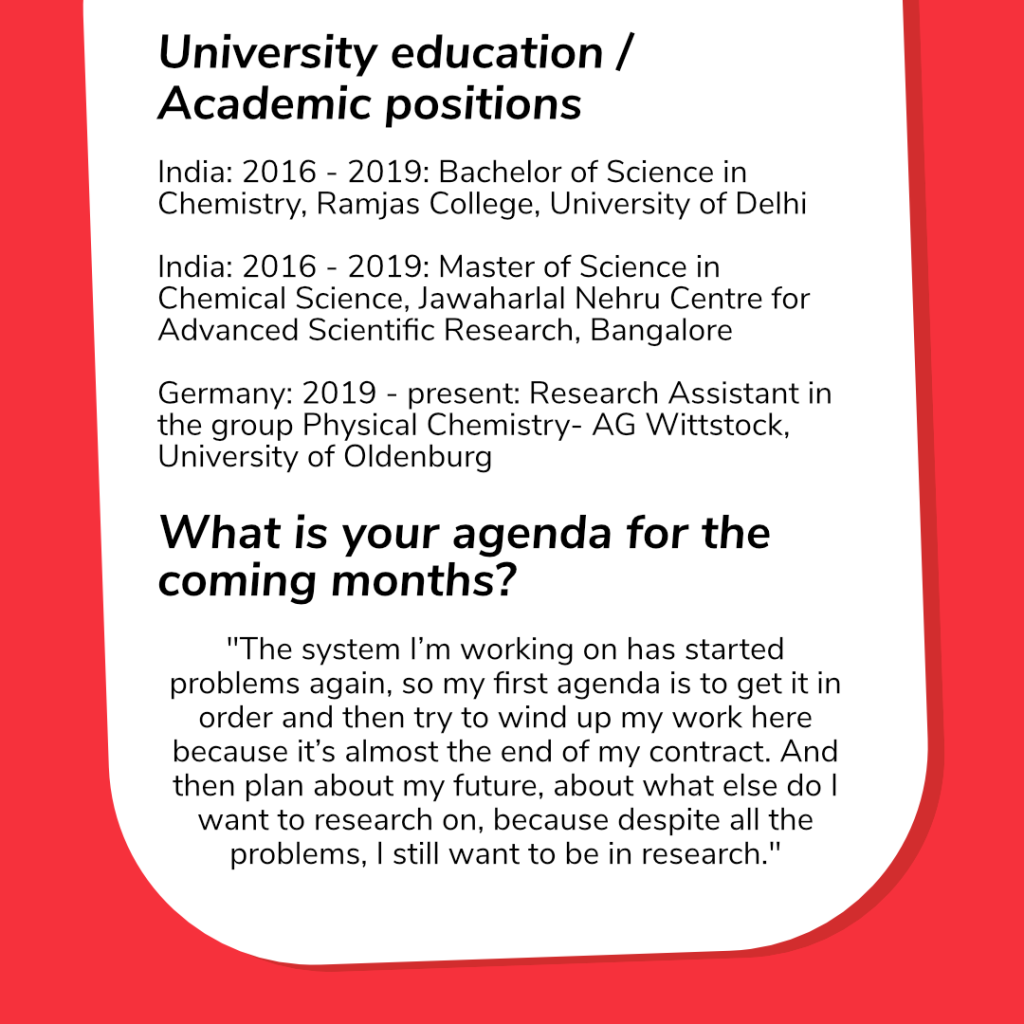 On this slide are in the upper half Aditi Chirings University education/Academic positions: 
India: 2016 – 2019: Bachelor of Science in Chemistry, Ramjas College, University of Delhi

India: 2016 – 2019: Master of Science in Chemical Science,  Jawaharlal Nehru Centre for Advanced  Scientific Research, Bangalore

Germany: 2019 – present: Research Assistant in the group Physical Chemistry- AG Wittstock, Carl von Ossietzky University of Oldenburg

On the lower half is another question:

What is your agenda for the coming months? 

Answer: “The system I’m working on has started problems again, so my first agenda is to get it in order and then try to wind up my work here because it’s almost the end of my contract. And then plan about my future, about what else do I want to research on, because despite all the problems, I still want to be in research.”
