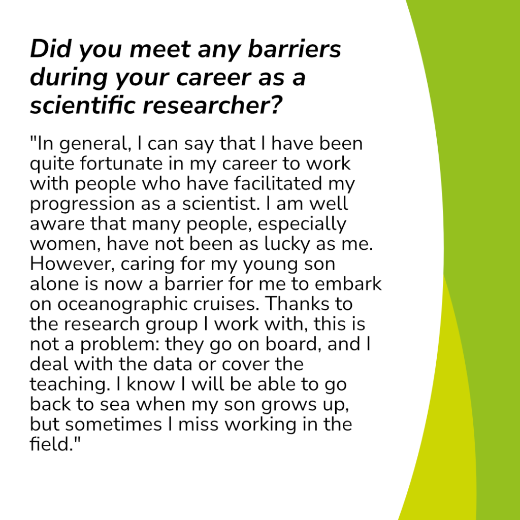 Another question: „Did you meet any barriers during your career as a scientific researcher?“ 
Asnwer: "In general, I can say that I have been quite fortunate in my career to work with people who have facilitated my progression as a scientist. I am well aware that many people, especially women, have not been as lucky as me. However, caring for my young son alone is now a barrier for me to embark on oceanographic cruises. Thanks to the research group I work with, this is not a problem: they go on board, and I deal with the data or cover the teaching. I know I will be able to go back to sea when my son grows up, but sometimes I miss working in the field."
