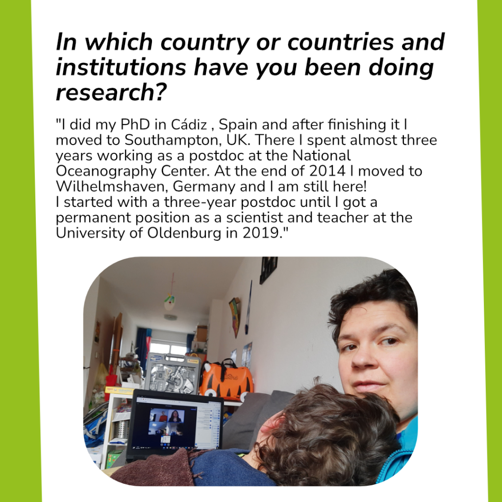 Picture and text with question and answer. 
Question: „In which country or countries and institutions have you been doing research?“
Answer: "I did my PhD in Cádiz , Spain and after finishing it I moved to Southampton, UK. There I spent almost three years working as a postdoc at the National Oceanography Center. At the end of 2014 I moved to Wilhelmshaven, Germany and I am still here! 
I started with a three-year postdoc until I got a permanent position as a scientist and teacher at the University of Oldenburg in 2019."
Picture: Mariana Ribas Ribas sitting in front of her computer at home, working. There is a child’s head laying on her shoulder. The child seems to have fallen to sleep and Mariana Ribas Ribas is looking over her shoulder and smiling.
