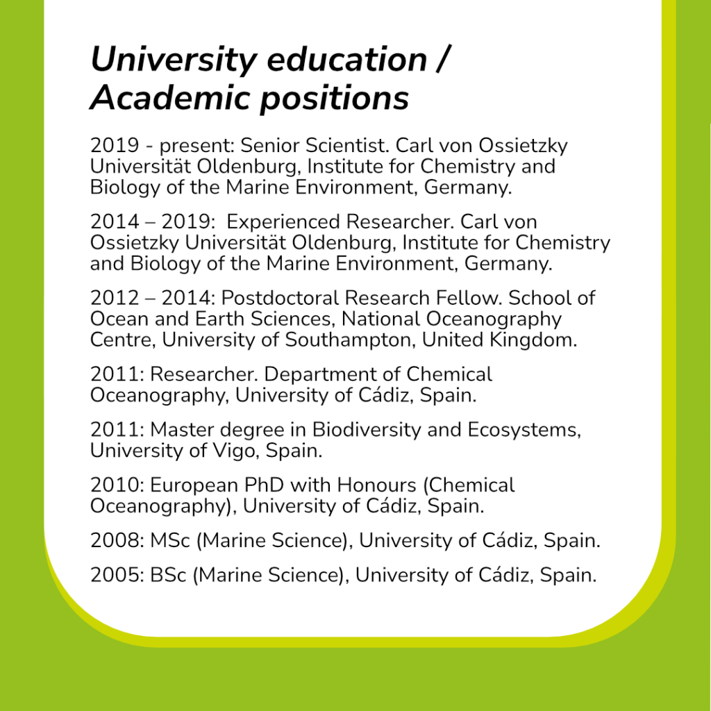 This slide contains the scientist’s University education / Academic positions:
2019 - present: Senior Scientist. Carl von Ossietzky Universität Oldenburg, Institute for Chemistry and Biology of the Marine Environment, Germany.
2014 – 2019:  Experienced Researcher. Carl von Ossietzky Universität Oldenburg, Institute for Chemistry and Biology of the Marine Environment, Germany.
2012 – 2014: Postdoctoral Research Fellow. School of Ocean and Earth Sciences, National Oceanography Centre, University of Southampton, United Kingdom.
2011: Researcher. Department of Chemical Oceanography, University of Cádiz, Spain.
2011: Master degree in Biodiversity and Ecosystems, University of Vigo, Spain.
2010: European PhD with Honours (Chemical Oceanography), University of Cádiz, Spain.
2008: MSc (Marine Science), University of Cádiz, Spain.
2005: BSc (Marine Science), University of Cádiz, Spain.
