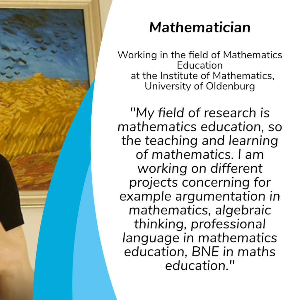 Mathematician
Working in the field of Mathematics Education at the Institute of Mathematics, University of Oldenburg:
"My field of research is mathematics education, so the teaching and learning of mathematics. I am working on different projects concerning for example argumentation in mathematics, algebraic thinking, professional language in mathematics education, BNE in maths education."
