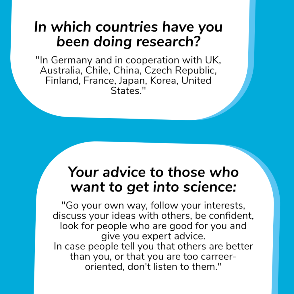 2 Questions. Question 1: In which countries have you been doing research?           
Answer: "In Germany and in cooperation with UK, Australia, Chile, China, Czech Republic, Finland, France, Japan, Korea, United States."
Question 2: Your advice to those who want to get into science: 
Answer: "Go your own way, follow your interests, discuss your ideas with others, be confident, look for people who are good for you and give you expert advice. 
In case people tell you that others are better than you, or that you are too carreer-oriented, don't listen to them."

