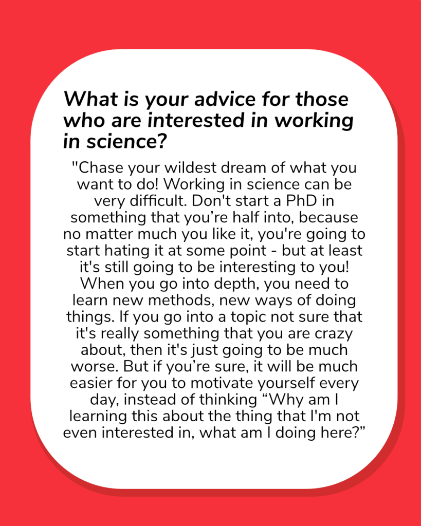  What is your advice for those who are interested in working in science?

Chase your wildest dream of what you want to do! Working in science can be very difficult. Don't start a PhD in something that you’re half into, because no matter much you like it, you're going to start hating it at some point - but at least it's still going to be interesting to you! When you go into depth, you need to learn new methods, new ways of doing things. If you go into a topic not sure that it's really something that you are crazy about, then it's just going to be much worse. But if you’re sure, it will be much easier for you to motivate yourself every day, instead of thinking “Why am I learning this about the thing that I'm not even interested in, what am I doing here?”.
