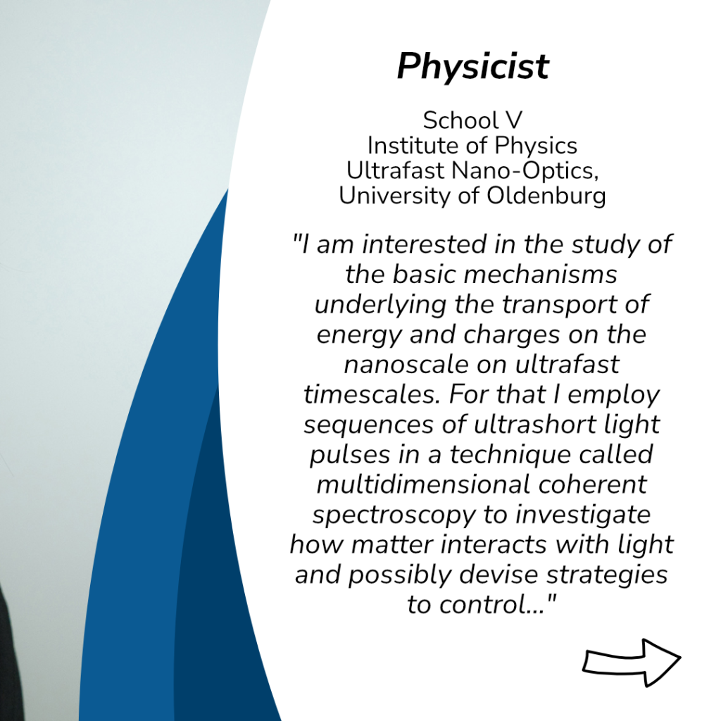 Physicist
School 5
Institute of Physics
Ultrafast Nano- Optics
University of Oldenburg
"I am interested in the study of the basic mechanisms underlying the transport of energy and charges on the nanoscale on ultrafast timescales. For that I employ sequences of ultrashort light pulses in a technique called multidimensional coherent spectroscopy to investigate how matter interacts with light and possibly devise strategies to control..."
