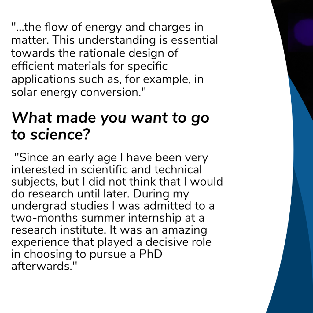 "...the flow of energy and charges in matter. This understanding is essential towards the rationale design of efficient materials for specific applications such as, for example, in solar energy conversion."
What made you want to go to science?
 "Since an early age I have been very interested in scientific and technical subjects, but I did not think that I would do research until later. During my undergrad studies I was admitted to a two-months summer internship at a research institute. It was an amazing experience that played a decisive role in choosing to pursue a PhD afterwards."
