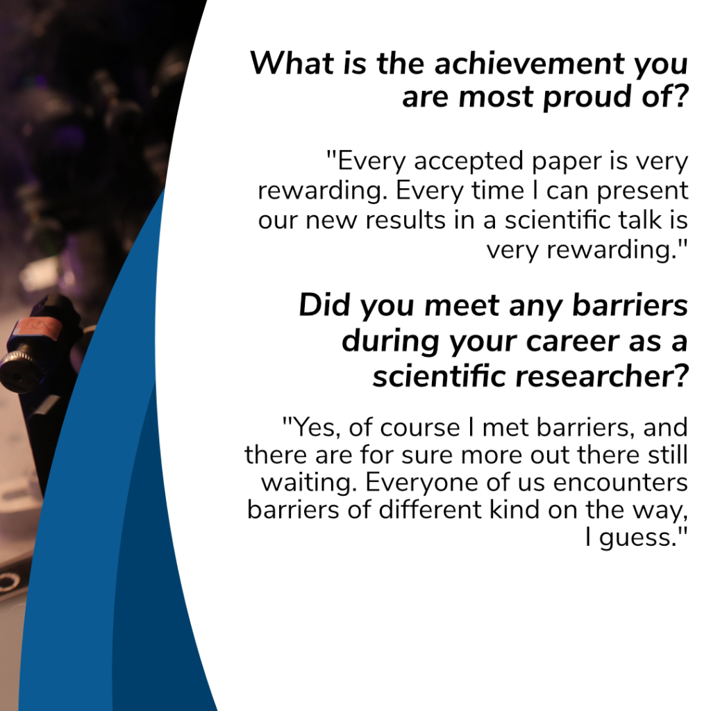 What is the achievement you are most proud of?

"Every accepted paper is very rewarding. Every time I can present our new results in a scientific talk is very rewarding."

Did you meet any barriers during your career as a scientific researcher?
 
"Yes, of course I met barriers, and there are for sure more out there still waiting. Everyone of us encounters barriers of different kind on the way, I guess.