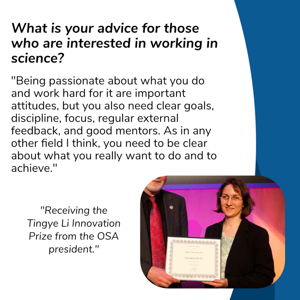What is your advice for those who are interested in working in science?

"Being passionate about what you do and work hard for it are important attitudes, but you also need clear goals, discipline, focus, regular external feedback, and good mentors. As in any other field I think, you need to be clear about what you really want to do and to achieve."

Picture of receiving the Tingye Li Innovation Prize from the OSA president.