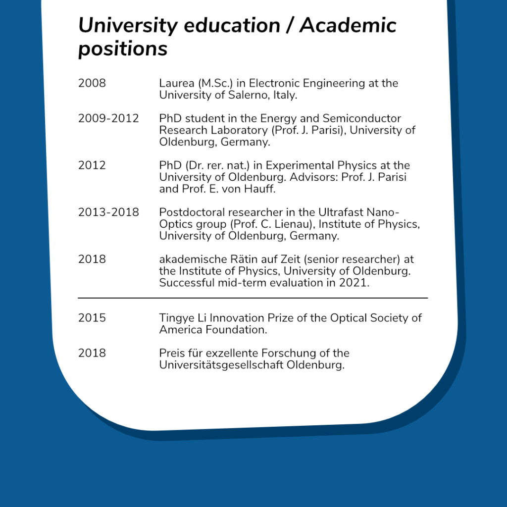 University education / Academic positions.
 
2008: Laurea (M.Sc.) in Electronic Engineering at the University of Salerno, Italy. 
	
2009-2012: PhD student in the Energy and Semiconductor Research Laboratory (Prof. J. Parisi), University of Oldenburg, Germany.
	
2012: PhD (Dr. rer. nat.) in Experimental Physics at the University of Oldenburg. Advisors: Prof. J. Parisi and Prof. E. von Hauff.
	
2013-2018: Postdoctoral researcher in the Ultrafast Nano-Optics group (Prof. C. Lienau), Institute of Physics, University of Oldenburg, Germany.
	
2018: akademische Rätin auf Zeit (senior researcher) at the Institute of Physics, University of Oldenburg. Successful mid-term evaluation in 2021.

2015: Tingye Li Innovation Prize of the Optical Society of America Foundation.

2018: Preis für exzellente Forschung of the Universitätsgesellschaft Oldenburg.