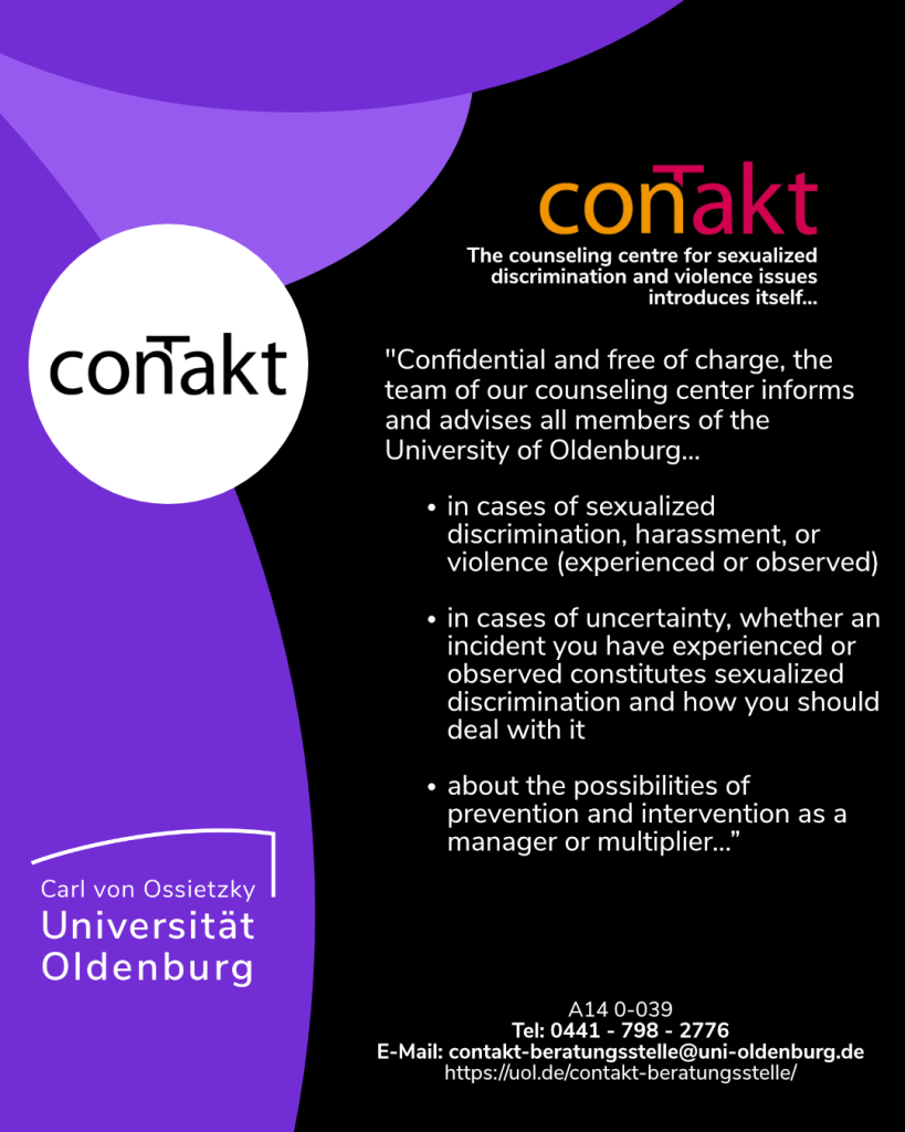 conTakt
Counseling centre for sexualized discrimination and violence issues introduces itself...
Confidential and free of charge, the team of our counseling center informs and advises all members of the University of Oldenburg...
-in cases of sexualized discrimination, harassment, or violence (experienced or observed)
-in cases of uncertainty, whether an incident you have experienced or observed constitutes sexualized discrimination and how you should deal with it

-about the possibilities of prevention and intervention as a manager or multiplier...”

A14 0-039
Tel: 0441 - 798 - 2776
E-Mail: contakt-beratungsstelle@uni-oldenburg.de
https://uol.de/contakt-beratungsstelle/